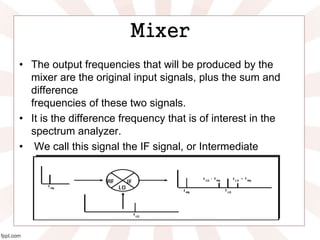 Mixer
• The output frequencies that will be produced by the
mixer are the original input signals, plus the sum and
difference
frequencies of these two signals.
• It is the difference frequency that is of interest in the
spectrum analyzer.
• We call this signal the IF signal, or Intermediate
Frequency signal.
 