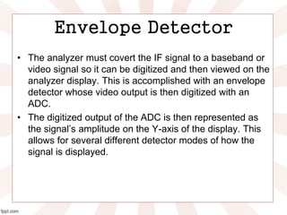 Envelope Detector
• The analyzer must covert the IF signal to a baseband or
video signal so it can be digitized and then viewed on the
analyzer display. This is accomplished with an envelope
detector whose video output is then digitized with an
ADC.
• The digitized output of the ADC is then represented as
the signal’s amplitude on the Y-axis of the display. This
allows for several different detector modes of how the
signal is displayed.
 
