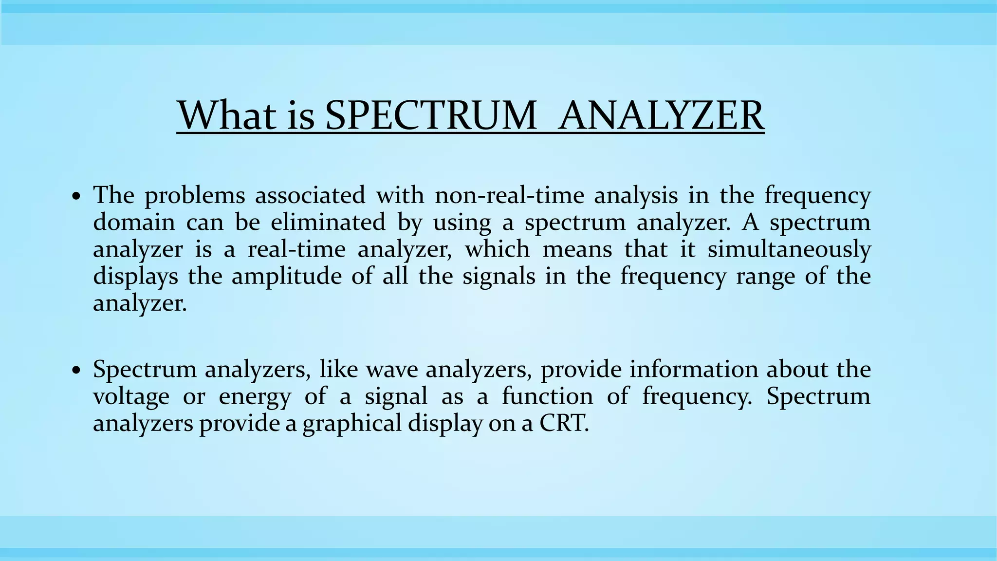 What is SPECTRUM ANALYZER
 The problems associated with non-real-time analysis in the frequency
domain can be eliminated by using a spectrum analyzer. A spectrum
analyzer is a real-time analyzer, which means that it simultaneously
displays the amplitude of all the signals in the frequency range of the
analyzer.
 Spectrum analyzers, like wave analyzers, provide information about the
voltage or energy of a signal as a function of frequency. Spectrum
analyzers provide a graphical display on a CRT.
 