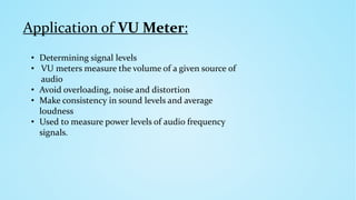 Application of VU Meter:
• Determining signal levels
• VU meters measure the volume of a given source of
audio
• Avoid overloading, noise and distortion
• Make consistency in sound levels and average
loudness
• Used to measure power levels of audio frequency
signals.
 