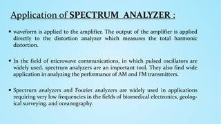 Application of SPECTRUM ANALYZER :
 waveform is applied to the amplifier. The output of the amplifier is applied
directly to the distortion analyzer which measures the total harmonic
distortion.
 In the field of microwave communications, in which pulsed oscillators are
widely used. spectrum analyzers are an important tool. They also find wide
application in analyzing the performance of AM and FM transmitters.
 Spectrum analyzers and Fourier analyzers are widely used in applications
requiring very low frequencies in the fields of biomedical electronics, geolog-
ical surveying. and oceanography.
 