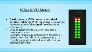 What is VU Meter:
• A volume unit (VU) meter or standard
volume indicator (SVI) is a device displaying a
representation of the signal level in audio
equipment.
• Used in telephone installation and radio
broadcast stations.
• Consumer audio equipment often features VU
meters, both for utilitarian purposes (e.g. In
recording equipment) and for aesthetics (in
playback devices).
 