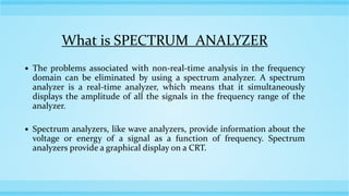 What is SPECTRUM ANALYZER
 The problems associated with non-real-time analysis in the frequency
domain can be eliminated by using a spectrum analyzer. A spectrum
analyzer is a real-time analyzer, which means that it simultaneously
displays the amplitude of all the signals in the frequency range of the
analyzer.
 Spectrum analyzers, like wave analyzers, provide information about the
voltage or energy of a signal as a function of frequency. Spectrum
analyzers provide a graphical display on a CRT.
 