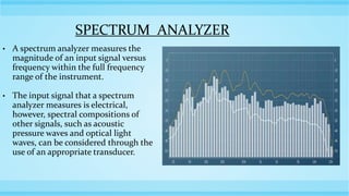 SPECTRUM ANALYZER
• A spectrum analyzer measures the
magnitude of an input signal versus
frequency within the full frequency
range of the instrument.
• The input signal that a spectrum
analyzer measures is electrical,
however, spectral compositions of
other signals, such as acoustic
pressure waves and optical light
waves, can be considered through the
use of an appropriate transducer.
 