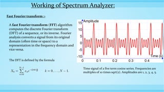 Working of Spectrum Analyzer:
Fast Fourier transform :-
A fast Fourier transform (FFT) algorithm
computes the discrete Fourier transform
(DFT) of a sequence, or its inverse. Fourier
analysis converts a signal from its original
domain (often time or space) to a
representation in the frequency domain and
vice versa.
The DFT is defined by the formula
Time signal of a five term cosine series. Frequencies are
multiples of 10 times sqrt(2). Amplitudes are 1, 2, 3, 4, 5.
 