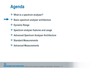 Agenda
 What is a spectrum analyzer?

 Basic spectrum analyzer architecture

 Dynamic Range

 Spectrum analyzer features and usage

 Advanced Spectrum Analyzer Architecture

 Standard Measurements

 Advanced Measurements




            February 2013| Spectrum Analyzer Fundamentals - Advanced | 10
 