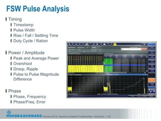 FSW Pulse Analysis
l Timing
  l   Timestamp
  l   Pulse Width
  l   Rise / Fall / Settling Time
  l   Duty Cycle / Ration

l Power / Amplitude
  l   Peak and Average Power
  l   Overshoot
  l   Droop, Ripple
  l   Pulse to Pulse Magnitude
      Difference

l Phase
  l Phase, Frequency
  l Phase/Freq. Error


                       February 2013| Spectrum Analyzer Fundamentals - Advanced | 102
 