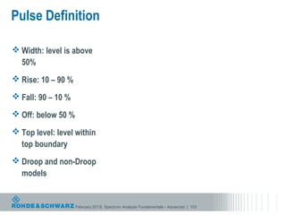 Pulse Definition

 Width: level is above
  50%
 Rise: 10 – 90 %

 Fall: 90 – 10 %

 Off: below 50 %

 Top level: level within
  top boundary
 Droop and non-Droop
  models


                    February 2013| Spectrum Analyzer Fundamentals - Advanced | 103
 