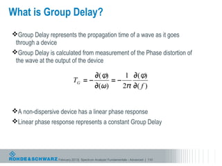 What is Group Delay?
Group Delay represents the propagation time of a wave as it goes
 through a device
Group Delay is calculated from measurement of the Phase distortion of
 the wave at the output of the device




A non-dispersive device has a linear phase response
Linear phase response represents a constant Group Delay




                  February 2013| Spectrum Analyzer Fundamentals - Advanced | 110
 