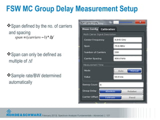 FSW MC Group Delay Measurement Setup
Span defined by the no. of carriers
 and spacing



Span can only be defined as
 multiple of ∆f

Sample rate/BW determined
 automatically




                   February 2013| Spectrum Analyzer Fundamentals - Advanced | 121
 