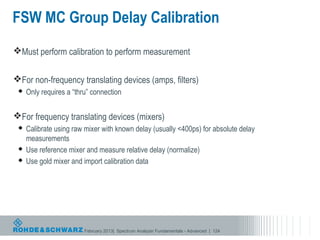 FSW MC Group Delay Calibration
Must perform calibration to perform measurement


For non-frequency translating devices (amps, filters)
    Only requires a “thru” connection


For frequency translating devices (mixers)
  Calibrate using raw mixer with known delay (usually <400ps) for absolute delay
   measurements
  Use reference mixer and measure relative delay (normalize)
  Use gold mixer and import calibration data




                         February 2013| Spectrum Analyzer Fundamentals - Advanced | 124
 