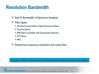 Resolution Bandwidth
   Sets IF Bandwidth of Spectrum Analyzer
   Filter types:
      Standard sweep filters: digital Gaussian filters
      Channel filters
      EMI filters (available with Quasipeak detector)
      FFT filters
      RRC

   Determines frequency resolution and noise floor




  Sweep Time is function of Resolution Bandwidth and Span


                 February 2013| Spectrum Analyzer Fundamentals - Advanced | 16
 