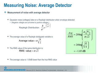 Measuring Noise: Average Detector
 Measurement of noise with average detector

      Gaussian noise (voltages) take on a Rayleigh distribution when envelope detected
       – (Negative voltages are converted to positive voltages.)
                                                               R2 
                                                             − 2 
                                                      R        2σ 
                                                                  
                    Rayleigh Distribution:               e
                                                      σ2
                                                                                                          σ π 
                                                                                              Avg              2
                                                                                                  = 20 log      
      The average value of a Rayleigh distributed variable is:                               RMS          σ 2 
                                                  π                                                             
                    Average value = σ
                                                  2                                                        π 
                                                                                                  = 20 log
                                                                                                           4
                                                                                                              
      The RMS value of the same distribution is:                                                            
                    RMS value = σ 2                                                               = −1.05 dB


      The average value is 1.05dB lower than the true RMS value



                              February 2013| Spectrum Analyzer Fundamentals - Advanced | 24
 