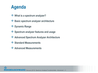 Agenda
 What is a spectrum analyzer?

 Basic spectrum analyzer architecture

 Dynamic Range

 Spectrum analyzer features and usage

 Advanced Spectrum Analyzer Architecture

 Standard Measurements

 Advanced Measurements




            February 2013| Spectrum Analyzer Fundamentals - Advanced | 3
 