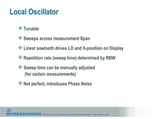 Local Oscillator
   Tunable

   Sweeps across measurement Span

   Linear sawtooth drives LO and X-position on Display

   Repetition rate (sweep time) determined by RBW

   Sweep time can be manually adjusted
    (for certain measurements)
   Not perfect, introduces Phase Noise




              February 2013| Spectrum Analyzer Fundamentals - Advanced | 36
 