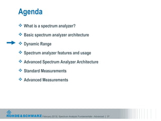 Agenda
 What is a spectrum analyzer?

 Basic spectrum analyzer architecture

 Dynamic Range

 Spectrum analyzer features and usage

 Advanced Spectrum Analyzer Architecture

 Standard Measurements

 Advanced Measurements




            February 2013| Spectrum Analyzer Fundamentals - Advanced | 37
 
