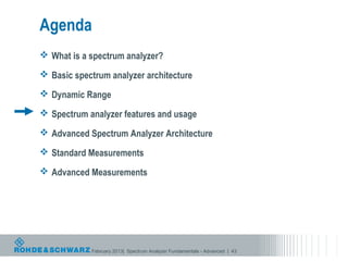 Agenda
 What is a spectrum analyzer?

 Basic spectrum analyzer architecture

 Dynamic Range

 Spectrum analyzer features and usage

 Advanced Spectrum Analyzer Architecture

 Standard Measurements

 Advanced Measurements




            February 2013| Spectrum Analyzer Fundamentals - Advanced | 43
 