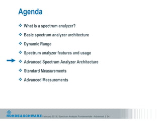 Agenda
 What is a spectrum analyzer?

 Basic spectrum analyzer architecture

 Dynamic Range

 Spectrum analyzer features and usage

 Advanced Spectrum Analyzer Architecture

 Standard Measurements

 Advanced Measurements




            February 2013| Spectrum Analyzer Fundamentals - Advanced | 54
 
