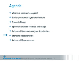 Agenda
 What is a spectrum analyzer?

 Basic spectrum analyzer architecture

 Dynamic Range

 Spectrum analyzer features and usage

 Advanced Spectrum Analyzer Architecture

 Standard Measurements

 Advanced Measurements




            February 2013| Spectrum Analyzer Fundamentals - Advanced | 61
 