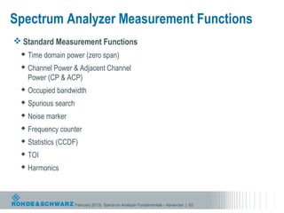 Spectrum Analyzer Measurement Functions
 Standard Measurement Functions
   Time domain power (zero span)

   Channel Power & Adjacent Channel
    Power (CP & ACP)
   Occupied bandwidth

   Spurious search

   Noise marker

   Frequency counter

   Statistics (CCDF)

   TOI

   Harmonics




                      February 2013| Spectrum Analyzer Fundamentals - Advanced | 62
 