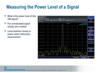 Measuring the Power Level of a Signal
 What is the power level of this
  CW signal?
 For unmodulated signal
  simply use a marker
 Level matches closely to
  power meter (reference)
  measurement




                      February 2013| Spectrum Analyzer Fundamentals - Advanced | 66
 