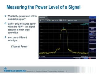 Measuring the Power Level of a Signal
 What is the power level of this
  modulated signal?
 Marker only measures power
  within the RBW – this signal
  occupies a much larger
  bandwidth
 Must use a different
  technique:

      Channel Power




                      February 2013| Spectrum Analyzer Fundamentals - Advanced | 67
 
