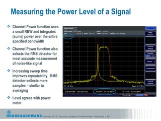 Measuring the Power Level of a Signal
 Channel Power function uses
  a small RBW and integrates
  (sums) power over the entire
  specified bandwidth
 Channel Power function also
  selects the RMS detector for
  most accurate measurement
  of noise-like signal
 Increasing sweep time
  improves repeatability. RMS
  detector collects more
  samples – similar to
  averaging
 Level agrees with power
  meter


                    February 2013| Spectrum Analyzer Fundamentals - Advanced | 68
 