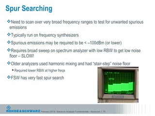 Spur Searching
Need to scan over very broad frequency ranges to test for unwanted spurious
 emissions
Typically run on frequency synthesizers
Spurious emissions may be required to be < –100dBm (or lower)
Requires broad sweep on spectrum analyzer with low RBW to get low noise
 floor – SLOW!
Older analyzers used harmonic mixing and had “stair-step” noise floor
   Required lower RBW at higher freqs

FSW has very fast spur search




                     February 2013| Spectrum Analyzer Fundamentals - Advanced | 70
 