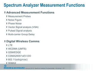Spectrum Analyzer Measurement Functions
l Advanced Measurement Functions
 l Measurement Probes
 l Noise Figure
 l Phase Noise
 l Vector Signal analysis (VSA)
 l Pulsed Signal analysis
 l Multi-carrier Group Delay


l Digital Wireless Comms
 l LTE
 l WCDMA (UMTS)
 l GSM/EDGE
 l CDMA2000/1xEV-DO
 l 802.11(a/b/g/n/ac)
 l WiMAX

                  February 2013| Spectrum Analyzer Fundamentals - Advanced | 87
 
