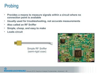 Probing
•   Provides a means to measure signals within a circuit where no
    connection point is available
•   Usually used for troubleshooting, not accurate measurements
•   Also called an RF Sniffer
•   Simple, cheap, and easy to make
•   Loads circuit




                    Simple RF Sniffer
                    (semi-rigid coax)




                   February 2013| Spectrum Analyzer Fundamentals - Advanced | 88
 