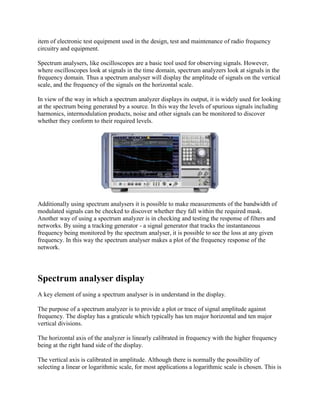 item of electronic test equipment used in the design, test and maintenance of radio frequency
circuitry and equipment.
Spectrum analysers, like oscilloscopes are a basic tool used for observing signals. However,
where oscilloscopes look at signals in the time domain, spectrum analyzers look at signals in the
frequency domain. Thus a spectrum analyser will display the amplitude of signals on the vertical
scale, and the frequency of the signals on the horizontal scale.
In view of the way in which a spectrum analyzer displays its output, it is widely used for looking
at the spectrum being generated by a source. In this way the levels of spurious signals including
harmonics, intermodulation products, noise and other signals can be monitored to discover
whether they conform to their required levels.

Additionally using spectrum analysers it is possible to make measurements of the bandwidth of
modulated signals can be checked to discover whether they fall within the required mask.
Another way of using a spectrum analyzer is in checking and testing the response of filters and
networks. By using a tracking generator - a signal generator that tracks the instantaneous
frequency being monitored by the spectrum analyser, it is possible to see the loss at any given
frequency. In this way the spectrum analyser makes a plot of the frequency response of the
network.

Spectrum analyser display
A key element of using a spectrum analyser is in understand in the display.
The purpose of a spectrum analyzer is to provide a plot or trace of signal amplitude against
frequency. The display has a graticule which typically has ten major horizontal and ten major
vertical divisions.
The horizontal axis of the analyzer is linearly calibrated in frequency with the higher frequency
being at the right hand side of the display.
The vertical axis is calibrated in amplitude. Although there is normally the possibility of
selecting a linear or logarithmic scale, for most applications a logarithmic scale is chosen. This is

 