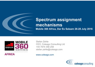 Spectrum assignment
mechanisms
Mobile 360 Africa, Dar Es Salaam 26-28 July 2016
Stefan Zehle
CEO, Coleago Consulting Ltd
+44 7974 356 258
stefan.zehle@coleago.com
www.coleago.com
 