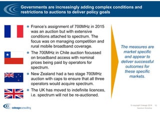 Governments are increasingly adding complex conditions and
restrictions to auctions to deliver policy goals
 France’s assignment of 700MHz in 2015
was an auction but with extensive
conditions attached to spectrum. The
focus was on managing competition and
rural mobile broadband coverage.
 The 700MHz in Chile auction focussed
on broadband access with nominal
prices being paid by operators for
spectrum.
 New Zealand had a two stage 700MHz
auction with caps to ensure that all three
operators would acquire spectrum.
 The UK has moved to indefinite licences,
i.e. spectrum will not be re-auctioned.
© copyright Coleago 2016
Spectrum Workshop
10
The measures are
market specific
and appear to
deliver successful
outcomes for
these specific
markets.
 