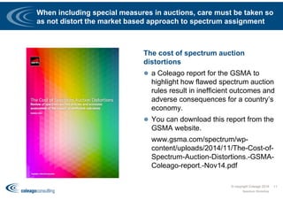When including special measures in auctions, care must be taken so
as not distort the market based approach to spectrum assignment
The cost of spectrum auction
distortions
 a Coleago report for the GSMA to
highlight how flawed spectrum auction
rules result in inefficient outcomes and
adverse consequences for a country’s
economy.
 You can download this report from the
GSMA website.
 www.gsma.com/spectrum/wp-
content/uploads/2014/11/The-Cost-of-
Spectrum-Auction-Distortions.-GSMA-
Coleago-report.-Nov14.pdf
© copyright Coleago 2016
Spectrum Workshop
11
 