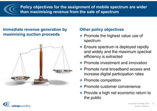 Policy objectives for the assignment of mobile spectrum are wider
than maximising revenue from the sale of spectrum
Immediate revenue generation by
maximising auction proceeds
Other policy objectives
 Promote the highest value use of
spectrum
 Ensure spectrum is deployed rapidly
and widely and the maximum spectral
efficiency is extracted
 Promote investment and innovation
 Promote rural broadband access and
increase digital participation rates
 Promote competition
 Promote customer convenience
 Provide a high net economic return to
the public
© copyright Coleago 2016
Spectrum Workshop
13
 