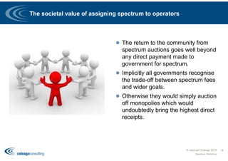 The societal value of assigning spectrum to operators
 The return to the community from
spectrum auctions goes well beyond
any direct payment made to
government for spectrum.
 Implicitly all governments recognise
the trade-off between spectrum fees
and wider goals.
 Otherwise they would simply auction
off monopolies which would
undoubtedly bring the highest direct
receipts.
© copyright Coleago 2016
Spectrum Workshop
14
 