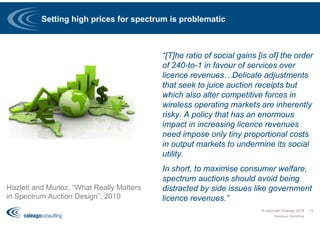 Setting high prices for spectrum is problematic
“[T]he ratio of social gains [is of] the order
of 240-to-1 in favour of services over
licence revenues…Delicate adjustments
that seek to juice auction receipts but
which also alter competitive forces in
wireless operating markets are inherently
risky. A policy that has an enormous
impact in increasing licence revenues
need impose only tiny proportional costs
in output markets to undermine its social
utility.
In short, to maximise consumer welfare,
spectrum auctions should avoid being
distracted by side issues like government
licence revenues.”
© copyright Coleago 2016
Spectrum Workshop
15
Hazlett and Munoz, “What Really Matters
in Spectrum Auction Design”, 2010
 