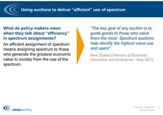 Using auctions to deliver “efficient” use of spectrum
What do policy makers mean
when they talk about “efficiency”
in spectrum assignments?
An efficient assignment of spectrum
means assigning spectrum to those
who generate the greatest economic
value to society from the use of the
spectrum.
“The key goal of any auction is to
guide goods to those who value
them the most. Spectrum auctions
help identify the highest value use
and users”
New Zealand Ministry of Business,
Innovation and Enterprise - May 2013
© copyright Coleago 2016
Spectrum Workshop
17
 
