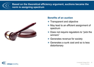 Based on the theoretical efficiency argument, auctions became the
norm is assigning spectrum
Benefits of an auction
 Transparent and objective
 May lead to an efficient assignment of
spectrum
 Does not require regulators to “pick the
winners”
 Generates revenue for society
 Generates a sunk cost and so is less
distortionary
© copyright Coleago 2016
Spectrum Workshop
18
 