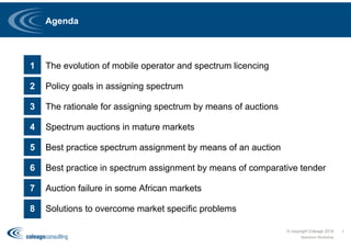 Agenda
© copyright Coleago 2016
Spectrum Workshop
1
1 The evolution of mobile operator and spectrum licencing
2 Policy goals in assigning spectrum
3 The rationale for assigning spectrum by means of auctions
4 Spectrum auctions in mature markets
5 Best practice spectrum assignment by means of an auction
6 Best practice in spectrum assignment by means of comparative tender
7 Auction failure in some African markets
8 Solutions to overcome market specific problems
 