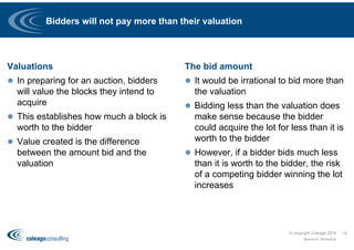 Bidders will not pay more than their valuation
Valuations
 In preparing for an auction, bidders
will value the blocks they intend to
acquire
 This establishes how much a block is
worth to the bidder
 Value created is the difference
between the amount bid and the
valuation
The bid amount
 It would be irrational to bid more than
the valuation
 Bidding less than the valuation does
make sense because the bidder
could acquire the lot for less than it is
worth to the bidder
 However, if a bidder bids much less
than it is worth to the bidder, the risk
of a competing bidder winning the lot
increases
© copyright Coleago 2016
Spectrum Workshop
19
 