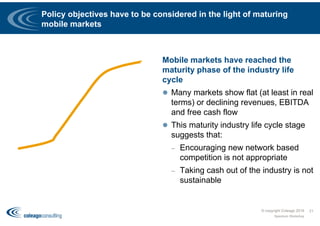Policy objectives have to be considered in the light of maturing
mobile markets
Mobile markets have reached the
maturity phase of the industry life
cycle
 Many markets show flat (at least in real
terms) or declining revenues, EBITDA
and free cash flow
 This maturity industry life cycle stage
suggests that:
– Encouraging new network based
competition is not appropriate
– Taking cash out of the industry is not
sustainable
© copyright Coleago 2016
Spectrum Workshop
21
 