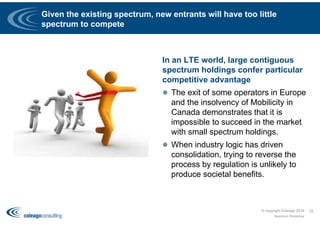 Given the existing spectrum, new entrants will have too little
spectrum to compete
In an LTE world, large contiguous
spectrum holdings confer particular
competitive advantage
 The exit of some operators in Europe
and the insolvency of Mobilicity in
Canada demonstrates that it is
impossible to succeed in the market
with small spectrum holdings.
 When industry logic has driven
consolidation, trying to reverse the
process by regulation is unlikely to
produce societal benefits.
© copyright Coleago 2016
Spectrum Workshop
22
 