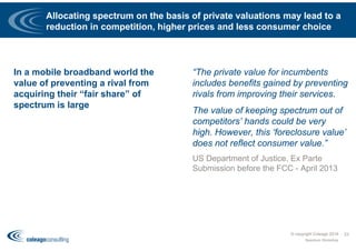 Allocating spectrum on the basis of private valuations may lead to a
reduction in competition, higher prices and less consumer choice
In a mobile broadband world the
value of preventing a rival from
acquiring their “fair share” of
spectrum is large
© copyright Coleago 2016
Spectrum Workshop
23
“The private value for incumbents
includes benefits gained by preventing
rivals from improving their services.
The value of keeping spectrum out of
competitors’ hands could be very
high. However, this ‘foreclosure value’
does not reflect consumer value.”
US Department of Justice, Ex Parte
Submission before the FCC - April 2013
 