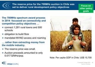 The reserve price for the 700MHz auction in Chile was
set to deliver rural development policy objectives
The 700MHz spectrum award process
in 2014 focussed on connectivity and
competition policy objectives …
 connect 1,281 rural towns and 500
schools
 obligation to build fibre
 mandated MVNO access and roaming
… rather than extracting money from
the mobile industry.
 The reserve price was small.
 Auction proceeds amounted to only
0.017 $/MHz/pop.
© copyright Coleago 2016
Spectrum Workshop
26
Note: Per capita GDP in Chile: US$ 15,700
Focus on
other policy
goals
 