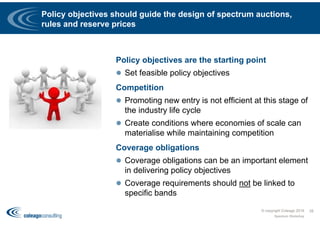 Policy objectives should guide the design of spectrum auctions,
rules and reserve prices
Policy objectives are the starting point
 Set feasible policy objectives
Competition
 Promoting new entry is not efficient at this stage of
the industry life cycle
 Create conditions where economies of scale can
materialise while maintaining competition
Coverage obligations
 Coverage obligations can be an important element
in delivering policy objectives
 Coverage requirements should not be linked to
specific bands
Spectrum Workshop
28© copyright Coleago 2016
 