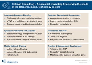 Coleago Consulting – A specialist consulting firm serving the needs
of the telecoms, media, technology sectors
© copyright Coleago 2016
Spectrum Workshop
2
Strategy & Business Planning
 Strategy development, marketing strategy
 MVNO and multi-brand wholesale strategy
 Business planning and business modelling
Telecoms Regulation & Interconnect
 Accounting separation, price control
 Interconnect cost modelling, RIO
 Regulatory consultations
Spectrum Valuations and Auctions
 Spectrum strategy and spectrum valuation
 Spectrum auctions & bid strategy
 Spectrum auction design & reserve prices
Transaction Services
 Commercial due diligence
 Tower due diligence
 Preparation of Information Memorandum
Mobile Network Sharing
 Mobile Network Sharing
 Managed Services and Outsourcing
 Network Audit
Training & Management Development
 Telecoms Mini-MBA
 Regulatory capacity building
 Mobile operator business simulation game
 