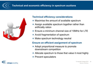 Technical and economic efficiency in spectrum auctions
Technical efficiency considerations
 Maximise the amount of available spectrum
 Assign available spectrum together rather than
artificially ration
 Ensure a minimum channel size of 10MHz for LTE
 Avoid fragmentation of spectrum
 Make spectrum technology neutral
Ensure an efficient assignment of spectrum
 Adopt proportional measure to promote
downstream competition
 Allocate spectrum to those that value it most highly
 Prevent speculators
Spectrum Workshop
29© copyright Coleago 2016
 