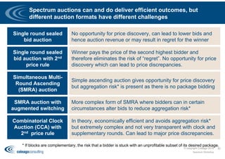 Spectrum auctions can and do deliver efficient outcomes, but
different auction formats have different challenges
30
Single round sealed
bid auction
No opportunity for price discovery, can lead to lower bids and
hence auction revenue or may result in regret for the winner
Single round sealed
bid auction with 2nd
price rule
Winner pays the price of the second highest bidder and
therefore eliminates the risk of “regret”. No opportunity for price
discovery which can lead to price discrepancies.
Simultaneous Multi-
Round Ascending
(SMRA) auction
Simple ascending auction gives opportunity for price discovery
but aggregation risk* is present as there is no package bidding
SMRA auction with
augmented switching
More complex form of SMRA where bidders can in certain
circumstances alter bids to reduce aggregation risk*
Combinatorial Clock
Auction (CCA) with
2nd price rule
In theory, economically efficient and avoids aggregation risk*
but extremely complex and not very transparent with clock and
supplementary rounds. Can lead to major price discrepancies.
* If blocks are complementary, the risk that a bidder is stuck with an unprofitable subset of its desired package.
Spectrum Workshop
© copyright Coleago 2016
 