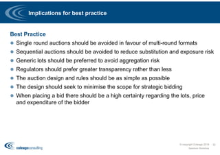 Implications for best practice
Best Practice
 Single round auctions should be avoided in favour of multi-round formats
 Sequential auctions should be avoided to reduce substitution and exposure risk
 Generic lots should be preferred to avoid aggregation risk
 Regulators should prefer greater transparency rather than less
 The auction design and rules should be as simple as possible
 The design should seek to minimise the scope for strategic bidding
 When placing a bid there should be a high certainty regarding the lots, price
and expenditure of the bidder
Spectrum Workshop
32© copyright Coleago 2016
 
